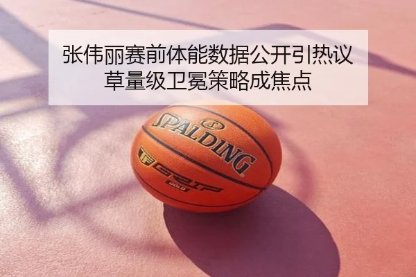 张伟丽赛前体能数据公开引热议 草量级卫冕策略成焦点