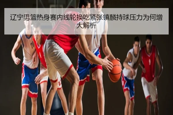 辽宁男篮热身赛内线轮换吃紧张镇麟持球压力为何增大解析