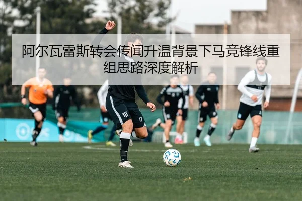 阿尔瓦雷斯转会传闻升温背景下马竞锋线重组思路深度解析