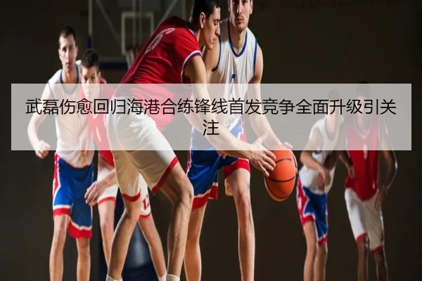 武磊伤愈回归海港合练锋线首发竞争全面升级引关注